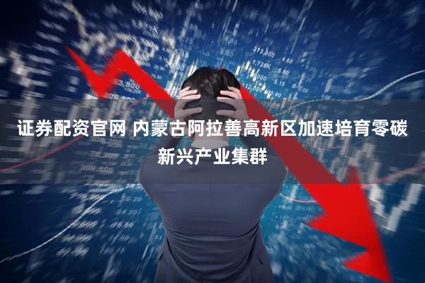 证券配资官网 内蒙古阿拉善高新区加速培育零碳新兴产业集群