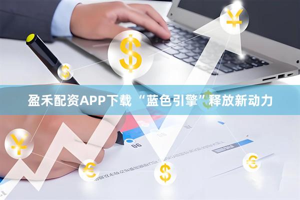 盈禾配资APP下载 “蓝色引擎”释放新动力