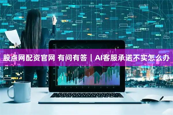 股点网配资官网 有问有答｜AI客服承诺不实怎么办