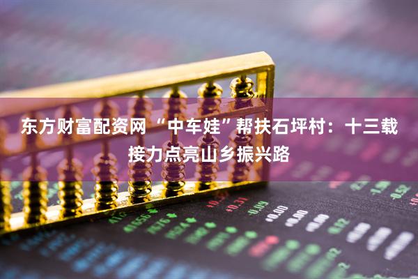 东方财富配资网 “中车娃”帮扶石坪村：十三载接力点亮山乡振兴路
