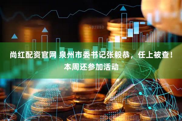尚红配资官网 泉州市委书记张毅恭，任上被查！本周还参加活动