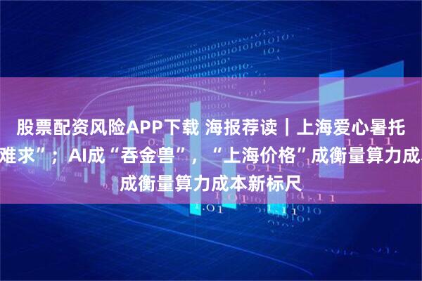 股票配资风险APP下载 海报荐读｜上海爱心暑托班“一座难求”；AI成“吞金兽”，“上海价格”成衡量算力成本新标尺