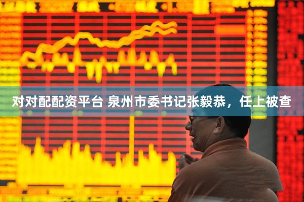 对对配配资平台 泉州市委书记张毅恭，任上被查
