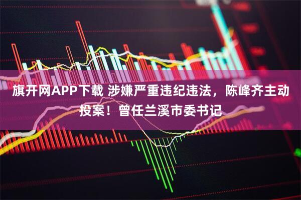 旗开网APP下载 涉嫌严重违纪违法，陈峰齐主动投案！曾任兰溪市委书记