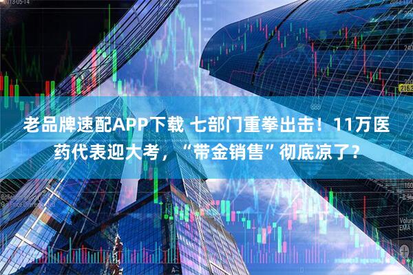 老品牌速配APP下载 七部门重拳出击！11万医药代表迎大考，“带金销售”彻底凉了？