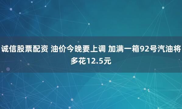 诚信股票配资 油价今晚要上调 加满一箱92号汽油将多花12.5元