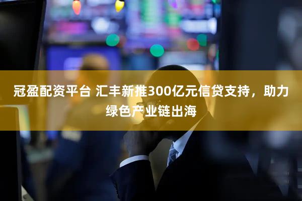 冠盈配资平台 汇丰新推300亿元信贷支持，助力绿色产业链出海