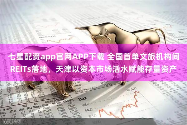 七星配资app官网APP下载 全国首单文旅机构间REITs落地，天津以资本市场活水赋能存量资产
