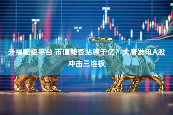 升福配资平台 市值能否站稳千亿？大唐发电A股冲击三连板