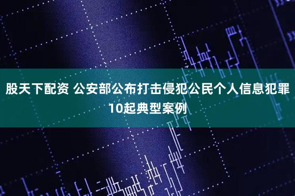 股天下配资 公安部公布打击侵犯公民个人信息犯罪10起典型案例
