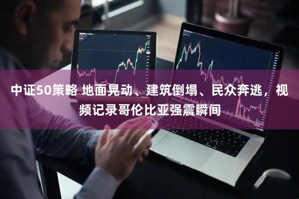 中证50策略 地面晃动、建筑倒塌、民众奔逃，视频记录哥伦比亚强震瞬间