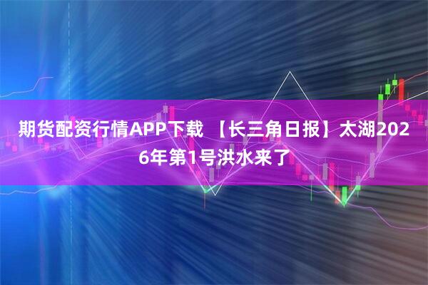 期货配资行情APP下载 【长三角日报】太湖2026年第1号洪水来了