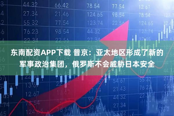 东南配资APP下载 普京：亚太地区形成了新的军事政治集团，俄罗斯不会威胁日本安全