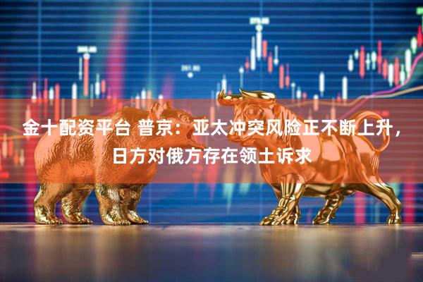金十配资平台 普京：亚太冲突风险正不断上升，日方对俄方存在领土诉求