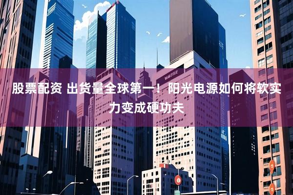 股票配资 出货量全球第一！阳光电源如何将软实力变成硬功夫