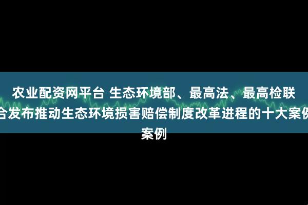 农业配资网平台 生态环境部、最高法、最高检联合发布推动生态环境损害赔偿制度改革进程的十大案例