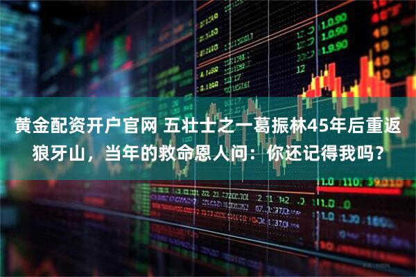 黄金配资开户官网 五壮士之一葛振林45年后重返狼牙山，当年的救命恩人问：你还记得我吗？