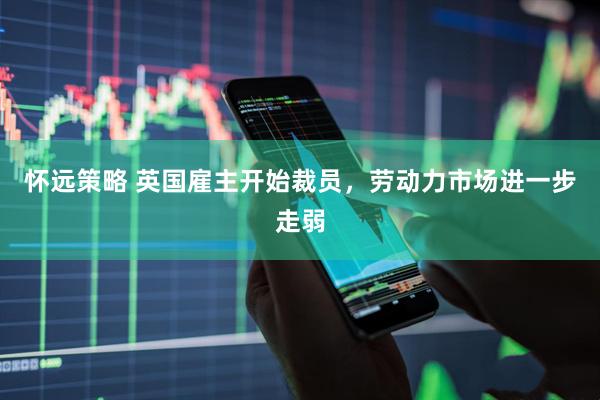怀远策略 英国雇主开始裁员，劳动力市场进一步走弱