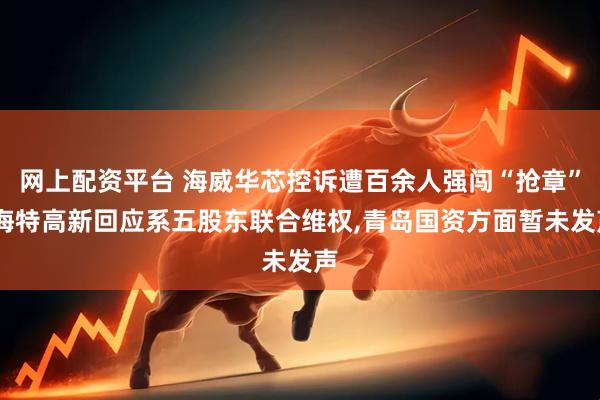 网上配资平台 海威华芯控诉遭百余人强闯“抢章”,海特高新回应系五股东联合维权,青岛国资方面暂未发声