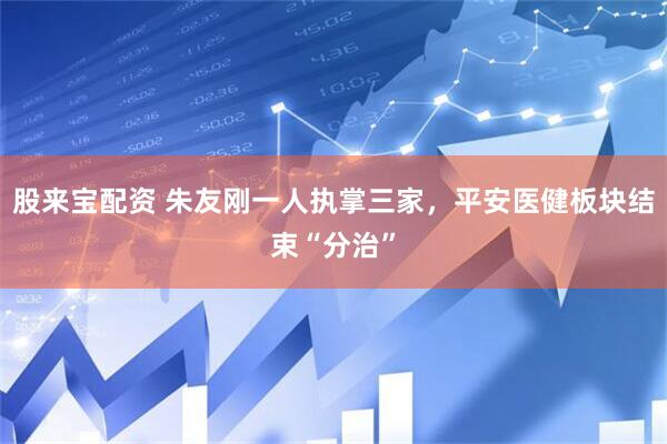股来宝配资 朱友刚一人执掌三家，平安医健板块结束“分治”